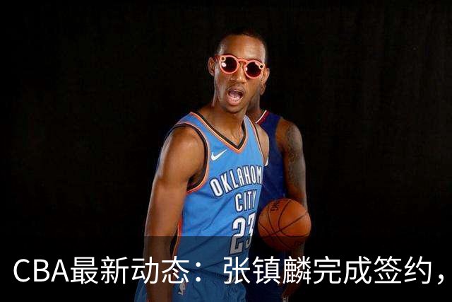 CBA最新动态：张镇麟完成签约，布朗续约谈崩，范子铭将转会山西